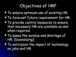 Objectives of HRP
 To ensure optimum use of existing HR.
 To forecast future requirement for HR.
 To provide control measures to ensure
  that necessary HR are available as and
  when required.
 To asses the surplus and shortage of
  HR. (Downsizing).
 To anticipate the impact of technology
  on jobs and HR.
 