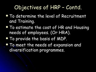 Objectives of HRP – Contd.
 To determine the level of Recruitment
  and Training.
 To estimate the cost of HR and Housing
  needs of employees. (Or HRA).
 To provide the basis of MDP.
 To meet the needs of expansion and
  diversification programmes.
 