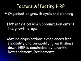 Factors Affecting HRP
 Organisation   growth cycle and planning-:

 HRP is Critical when organisation enters
 the growth stage.

 Mature organisations experiences less
 flexibility and variability, growth slows
 down. HRP is dominated by Layoffs,
 Retrenchment, Retirements.
 