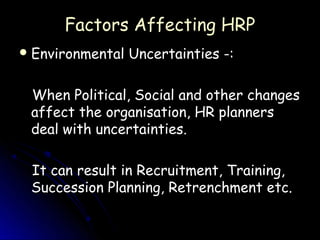 Factors Affecting HRP
 Environmental   Uncertainties -:

 When Political, Social and other changes
 affect the organisation, HR planners
 deal with uncertainties.

 It can result in Recruitment, Training,
 Succession Planning, Retrenchment etc.
 