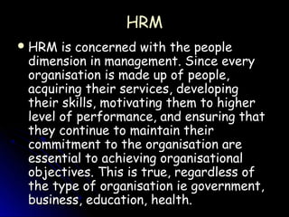 HRM
 HRM  is concerned with the people
 dimension in management. Since every
 organisation is made up of people,
 acquiring their services, developing
 their skills, motivating them to higher
 level of performance, and ensuring that
 they continue to maintain their
 commitment to the organisation are
 essential to achieving organisational
 objectives. This is true, regardless of
 the type of organisation ie government,
 business, education, health.
 
