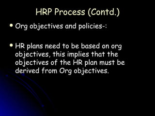 HRP Process (Contd.)
 Org   objectives and policies-:

 HRplans need to be based on org
 objectives, this implies that the
 objectives of the HR plan must be
 derived from Org objectives.
 