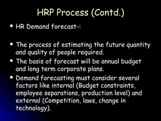 HRP Process (Contd.)
 HR   Demand forecast-:

 The  process of estimating the future quantity
  and quality of people required.
 The basis of forecast will be annual budget
  and long term corporate plans.
 Demand forecasting must consider several
  factors like internal (Budget constraints,
  employee separations, production level) and
  external (Competition, laws, change in
  technology).
 