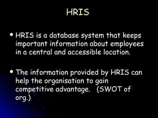 HRIS

 HRIS  is a database system that keeps
 important information about employees
 in a central and accessible location.

 The information provided by HRIS can
 help the organisation to gain
 competitive advantage. (SWOT of
 org.)
 