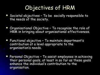 Objectives of HRM
   Societal objectives – To be socially responsible to
    the needs of the society.

   Organisational Objective – To recognise the role of
    HRM in bringing about organisational effectiveness.

   Functional objective – To maintain department’s
    contribution at a level appropriate to the
    organisation’s needs.

   Personal Objective – To assist employees in achieving
    their personal goals, at least in so far as these goals
    enhance the individual’s contribution to the
    organisation.
 