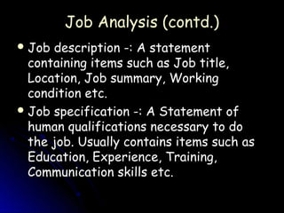 Job Analysis (contd.)
 Job description -: A statement
  containing items such as Job title,
  Location, Job summary, Working
  condition etc.
 Job specification -: A Statement of
  human qualifications necessary to do
  the job. Usually contains items such as
  Education, Experience, Training,
  Communication skills etc.
 
