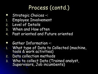 Process (contd.)
    Strategic Choices –:
1.   Employee Involvement
2.   Level of Details
3.   When and How often
4.   Past oriented and Future oriented

    Gather Information –:
1.   What type of Data to Collected (machine,
     tools & work activities)
2.   Data collection methods
3.   Who to collect Data (Trained analyst,
     Supervisors, Job incumbents)
 