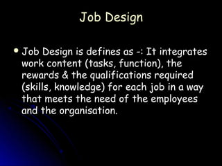Job Design

 Job Design is defines as -: It integrates
 work content (tasks, function), the
 rewards & the qualifications required
 (skills, knowledge) for each job in a way
 that meets the need of the employees
 and the organisation.
 