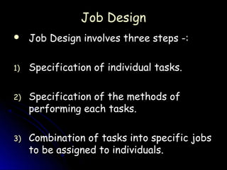 Job Design
    Job Design involves three steps -:

1)   Specification of individual tasks.

2)   Specification of the methods of
     performing each tasks.

3)   Combination of tasks into specific jobs
     to be assigned to individuals.
 