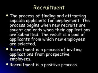 Recruitment
 The  process of finding and attracting
  capable applicants for employment. The
  process begins when new recruits are
  sought and ends when their applications
  are submitted. The result is a pool of
  applicants from which new employees
  are selected.
 Recruitment is a process of inviting
  applications from prospective
  employees.
 Recruitment is a positive process.
 