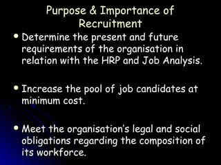 Purpose & Importance of
               Recruitment
 Determine  the present and future
 requirements of the organisation in
 relation with the HRP and Job Analysis.

 Increase
         the pool of job candidates at
 minimum cost.

 Meet the organisation’s legal and social
 obligations regarding the composition of
 its workforce.
 