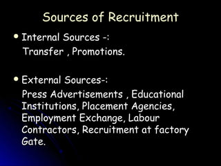 Sources of Recruitment
 Internal
         Sources -:
 Transfer , Promotions.

 External Sources-:
 Press Advertisements , Educational
 Institutions, Placement Agencies,
 Employment Exchange, Labour
 Contractors, Recruitment at factory
 Gate.
 
