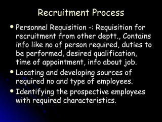 Recruitment Process
 Personnel  Requisition -: Requisition for
  recruitment from other deptt., Contains
  info like no of person required, duties to
  be performed, desired qualification,
  time of appointment, info about job.
 Locating and developing sources of
  required no and type of employees.
 Identifying the prospective employees
  with required characteristics.
 