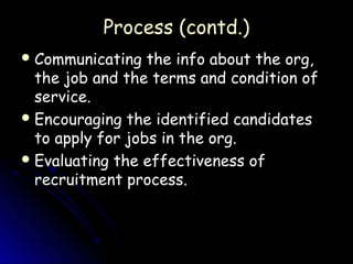 Process (contd.)
 Communicating   the info about the org,
  the job and the terms and condition of
  service.
 Encouraging the identified candidates
  to apply for jobs in the org.
 Evaluating the effectiveness of
  recruitment process.
 