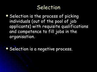 Selection
 Selection is the process of picking
 individuals (out of the pool of job
 applicants) with requisite qualifications
 and competence to fill jobs in the
 organisation.

 Selection   is a negetive process.
 