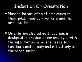 Induction Or Orientation
 Plannedintroduction of employees to
 their jobs, their co – workers and the
 organisation.

 Orientationalso called Induction, is
 designed to provide a new employee with
 the information he or she needs to
 function comfortably and effectively in
 the organisation.
 
