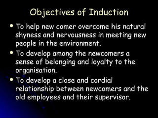 Objectives of Induction
 To help new comer overcome his natural
  shyness and nervousness in meeting new
  people in the environment.
 To develop among the newcomers a
  sense of belonging and loyalty to the
  organisation.
 To develop a close and cordial
  relationship between newcomers and the
  old employees and their supervisor.
 