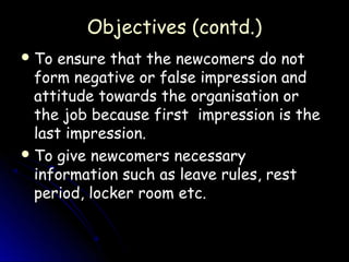 Objectives (contd.)
 To ensure that the newcomers do not
  form negative or false impression and
  attitude towards the organisation or
  the job because first impression is the
  last impression.
 To give newcomers necessary
  information such as leave rules, rest
  period, locker room etc.
 