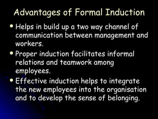 Advantages of Formal Induction
 Helps  in build up a two way channel of
  communication between management and
  workers.
 Proper induction facilitates informal
  relations and teamwork among
  employees.
 Effective induction helps to integrate
  the new employees into the organisation
  and to develop the sense of belonging.
 