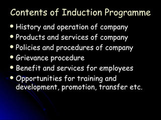 Contents of Induction Programme
 History  and operation of company
 Products and services of company
 Policies and procedures of company
 Grievance procedure
 Benefit and services for employees
 Opportunities for training and
  development, promotion, transfer etc.
 