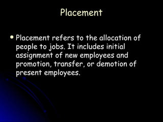 Placement

 Placement refers to the allocation of
 people to jobs. It includes initial
 assignment of new employees and
 promotion, transfer, or demotion of
 present employees.
 
