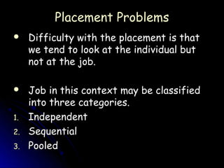 Placement Problems
    Difficulty with the placement is that
     we tend to look at the individual but
     not at the job.

    Job in this context may be classified
     into three categories.
1.   Independent
2.   Sequential
3.   Pooled
 