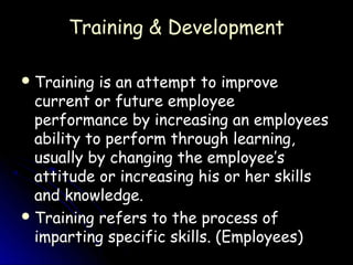 Training & Development

 Training  is an attempt to improve
  current or future employee
  performance by increasing an employees
  ability to perform through learning,
  usually by changing the employee’s
  attitude or increasing his or her skills
  and knowledge.
 Training refers to the process of
  imparting specific skills. (Employees)
 