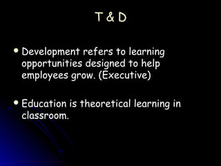 T&D

 Development refers to learning
 opportunities designed to help
 employees grow. (Executive)

 Education is theoretical learning in
 classroom.
 
