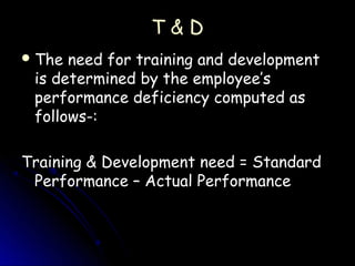 T&D
 The need for training and development
 is determined by the employee’s
 performance deficiency computed as
 follows-:

Training & Development need = Standard
 Performance – Actual Performance
 