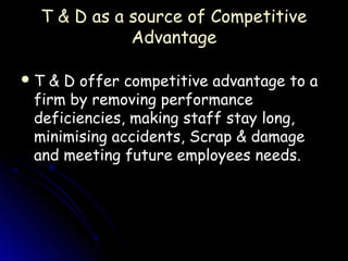 T & D as a source of Competitive
            Advantage

T & D offer competitive advantage to a
 firm by removing performance
 deficiencies, making staff stay long,
 minimising accidents, Scrap & damage
 and meeting future employees needs.
 