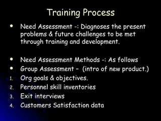 Training Process
    Need Assessment -: Diagnoses the present
     problems & future challenges to be met
     through training and development.

    Need Assessment Methods -: As follows
    Group Assessment – (intro of new product.)
1.   Org goals & objectives.
2.   Personnel skill inventories
3.   Exit interviews
4.   Customers Satisfaction data
 
