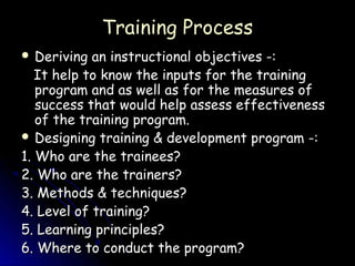 Training Process
 Deriving  an instructional objectives -:
   It help to know the inputs for the training
   program and as well as for the measures of
   success that would help assess effectiveness
   of the training program.
 Designing training & development program -:

1. Who are the trainees?
2. Who are the trainers?
3. Methods & techniques?
4. Level of training?
5. Learning principles?
6. Where to conduct the program?
 