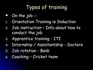 Types of training
    On the job -:
1.   Orientation Training ie Induction
2.   Job instruction – Info about how to
     conduct the job.
3.   Apprentice training - ITI
4.   Internship / Assistantship - Doctors
5.   Job rotation - Bank
6.   Coaching – Cricket team
 