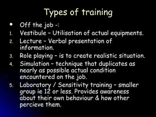 Types of training
    Off the job -:
1.   Vestibule – Utilisation of actual equipments.
2.   Lecture – Verbal presentation of
     information.
3.   Role playing – is to create realistic situation.
4.   Simulation – technique that duplicates as
     nearly as possible actual condition
     encountered on the job.
5.   Laboratory / Sensitivity training – smaller
     group ie 12 or less. Provides awareness
     about their own behaviour & how other
     percieve them.
 