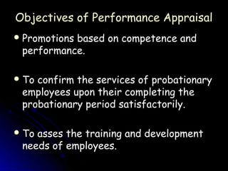 Objectives of Performance Appraisal
 Promotions
           based on competence and
 performance.

 Toconfirm the services of probationary
 employees upon their completing the
 probationary period satisfactorily.

 Toasses the training and development
 needs of employees.
 