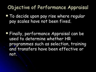 Objective of Performance Appraisal
 To decide upon pay rise where regular
  pay scales have not been fixed.

 Finally,
         performance Appraisal can be
  used to determine whether HR
  programmes such as selection, training
  and transfers have been effective or
  not.
 