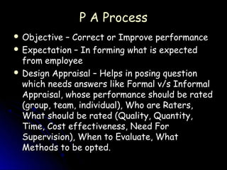 P A Process
 Objective  – Correct or Improve performance
 Expectation – In forming what is expected
  from employee
 Design Appraisal – Helps in posing question
  which needs answers like Formal v/s Informal
  Appraisal, whose performance should be rated
  (group, team, individual), Who are Raters,
  What should be rated (Quality, Quantity,
  Time, Cost effectiveness, Need For
  Supervision), When to Evaluate, What
  Methods to be opted.
 
