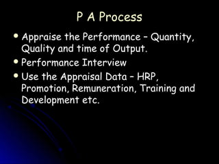 P A Process
 Appraise the Performance – Quantity,
  Quality and time of Output.
 Performance Interview
 Use the Appraisal Data – HRP,
  Promotion, Remuneration, Training and
  Development etc.
 