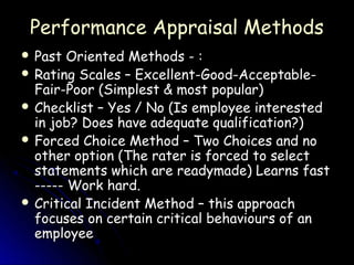 Performance Appraisal Methods
 Past  Oriented Methods - :
 Rating Scales – Excellent-Good-Acceptable-
  Fair-Poor (Simplest & most popular)
 Checklist – Yes / No (Is employee interested
  in job? Does have adequate qualification?)
 Forced Choice Method – Two Choices and no
  other option (The rater is forced to select
  statements which are readymade) Learns fast
  ----- Work hard.
 Critical Incident Method – this approach
  focuses on certain critical behaviours of an
  employee
 