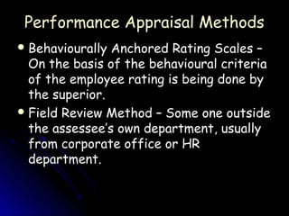 Performance Appraisal Methods
 Behaviourally Anchored Rating Scales –
  On the basis of the behavioural criteria
  of the employee rating is being done by
  the superior.
 Field Review Method – Some one outside
  the assessee’s own department, usually
  from corporate office or HR
  department.
 