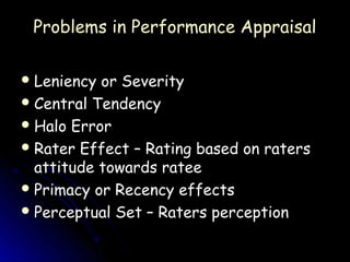 Problems in Performance Appraisal

 Leniency or Severity
 Central Tendency
 Halo Error
 Rater Effect – Rating based on raters
  attitude towards ratee
 Primacy or Recency effects
 Perceptual Set – Raters perception
 