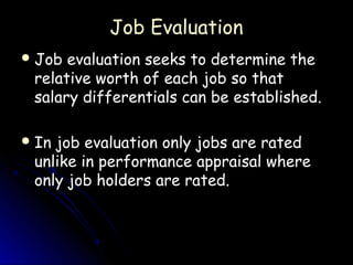 Job Evaluation
 Job evaluation seeks to determine the
 relative worth of each job so that
 salary differentials can be established.

 Injob evaluation only jobs are rated
 unlike in performance appraisal where
 only job holders are rated.
 