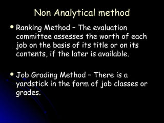 Non Analytical method
 RankingMethod – The evaluation
 committee assesses the worth of each
 job on the basis of its title or on its
 contents, if the later is available.

 JobGrading Method – There is a
 yardstick in the form of job classes or
 grades.
 
