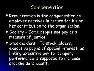 Compensation
 Remuneration   is the compensation an
  employee receives in return for his or
  her contribution to the organisation.
 Society – Some people see pay as a
  measure of justice.
 Stockholders – To stockholders,
  executive pay is of special interest, as
  linking executive pay to company
  performance is supposed to increase
  stockholders wealth.
 