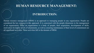 HUMAN RESOURCE MANAGEMENT:
Human resource management (HRM) is an approach to managing people in any organization. People are
considered the key resource in this approach. It is concerned with the people dimension in the management
of an organization. Since an organization is a body of people, their acquisition, development of skills,
motivation for higher levels of attainments, as well as ensuring maintenance of their level of commitment are
all significant activities. These activities fall in the domain of HRM.
INTRODUCTION:
 