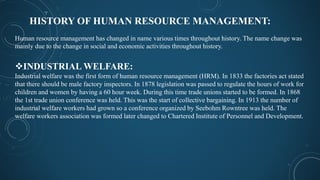 HISTORY OF HUMAN RESOURCE MANAGEMENT:
Human resource management has changed in name various times throughout history. The name change was
mainly due to the change in social and economic activities throughout history.
INDUSTRIAL WELFARE:
Industrial welfare was the first form of human resource management (HRM). In 1833 the factories act stated
that there should be male factory inspectors. In 1878 legislation was passed to regulate the hours of work for
children and women by having a 60 hour week. During this time trade unions started to be formed. In 1868
the 1st trade union conference was held. This was the start of collective bargaining. In 1913 the number of
industrial welfare workers had grown so a conference organized by Seebohm Rowntree was held. The
welfare workers association was formed later changed to Chartered Institute of Personnel and Development.
 