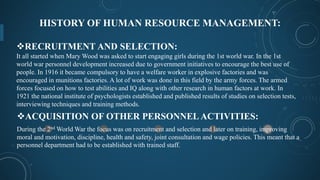 HISTORY OF HUMAN RESOURCE MANAGEMENT:
ACQUISITION OF OTHER PERSONNEL ACTIVITIES:
During the 2nd World War the focus was on recruitment and selection and later on training, improving
moral and motivation, discipline, health and safety, joint consultation and wage policies. This meant that a
personnel department had to be established with trained staff.
RECRUITMENT AND SELECTION:
It all started when Mary Wood was asked to start engaging girls during the 1st world war. In the 1st
world war personnel development increased due to government initiatives to encourage the best use of
people. In 1916 it became compulsory to have a welfare worker in explosive factories and was
encouraged in munitions factories. A lot of work was done in this field by the army forces. The armed
forces focused on how to test abilities and IQ along with other research in human factors at work. In
1921 the national institute of psychologists established and published results of studies on selection tests,
interviewing techniques and training methods.
 