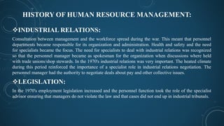 HISTORY OF HUMAN RESOURCE MANAGEMENT:
INDUSTRIAL RELATIONS:
Consultation between management and the workforce spread during the war. This meant that personnel
departments became responsible for its organization and administration. Health and safety and the need
for specialists became the focus. The need for specialists to deal with industrial relations was recognized
so that the personnel manager became as spokesman for the organization when discussions where held
with trade unions/shop stewards. In the 1970's industrial relations was very important. The heated climate
during this period reinforced the importance of a specialist role in industrial relations negotiation. The
personnel manager had the authority to negotiate deals about pay and other collective issues.
LEGISLATION:
In the 1970's employment legislation increased and the personnel function took the role of the specialist
advisor ensuring that managers do not violate the law and that cases did not end up in industrial tribunals.
 