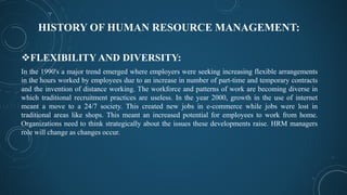 HISTORY OF HUMAN RESOURCE MANAGEMENT:
FLEXIBILITY AND DIVERSITY:
In the 1990's a major trend emerged where employers were seeking increasing flexible arrangements
in the hours worked by employees due to an increase in number of part-time and temporary contracts
and the invention of distance working. The workforce and patterns of work are becoming diverse in
which traditional recruitment practices are useless. In the year 2000, growth in the use of internet
meant a move to a 24/7 society. This created new jobs in e-commerce while jobs were lost in
traditional areas like shops. This meant an increased potential for employees to work from home.
Organizations need to think strategically about the issues these developments raise. HRM managers
role will change as changes occur.
 