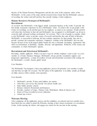 theories of the Human Resource Management and also the some of the corporate values of the
McDonald’s. In the course of the study and the research It have found that the McDonald’s process
of recruiting the worker and staff and how they provide training to their employees.
Human Resources Strategies of McDonald’s
Recruitment
As we know that McDonald’s is the biggest family restaurants business in the world. To provide the
best family restaurants experience by far is McDonald’s vision. To achieve this we put people at the
Centre of everything we do and that goes for our employee as much as our customer. People perform
well when they feel better in their job and McDonald’s has recognized it so McDonald’s go all out to
create the right and good working environment for everyone. That’s a lot of people to consider which
is why McDonald’s strive to provide variety of rewards and benefits that suits all kind of lifestyles.
McDonald’s is successful in achieving the best working experience for their people; they aim to
provide customer the restaurants experience. Employees working in the McDonald’s they not only
become the part of one of the largest global brands but also a constantly developing organization that
offers an environment of flexibility, equality, diversity and opportunity. Reflective of the society and
communities in which McDonald’s operate.
Recruitment and Selectionat McDonald’s
Recruiting suitable applicants: Which ever post it may be whether employee wants to join as a crew
member or a Trainee Business Manager, McDonald’s always provide exceptional support, real
progression opportunities, a range of excellent rewards and all potential associated with working for
the McDonald’s a world’s famous global brand.
Crew Members
The McDonald’s has designed a three-step application process for potential crew member to make
sure that they are right for everyone. The first phase of the application is an online; people go through
an online process which contains some questions.
Crew Benefits:
 McDonald’s provide 28 days paid holidays per annum.
 After three year service they provide free private health care.
 Stake holder pension scheme.
 Bonuses related to Restaurants performances.
 Provides vouchers of Argos, Thomas Cook, Debenhams, Marks & Spencer and
 House of Fraser awarded at service milestones
 Annual pay reviews
Welcome Meeting
After completing all the application process and the candidates are selected and crew member have
been hired they are called to attend the Welcome meeting at their chosen restaurants or a recruitment
Centre. In this meeting the inform and engage new starter for the one hour in this meeting.
 